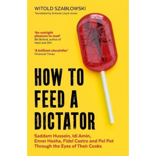 How to Feed a Dictator Saddam Hussein, Idi Amin, Enver Hoxha, Fidel Castro, and Pol Pot Through the Eyes of Their Cooks