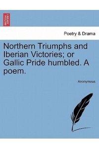 Northern Triumphs and Iberian Victories; or Gallic Pride humbled. A poem.