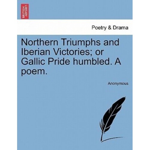 Northern Triumphs and Iberian Victories; or Gallic Pride humbled. A poem.