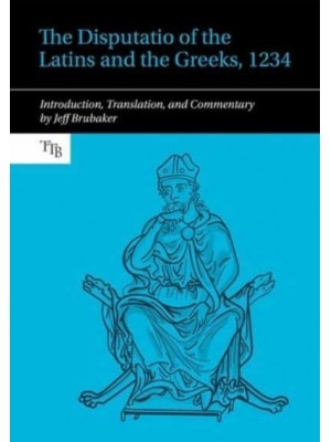 The Disputatio of the Latins and the Greeks, 1234 Introduction, Translation, and Commentary - Translated Texts for Byzantinists