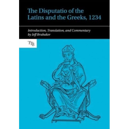 The Disputatio of the Latins and the Greeks, 1234 Introduction, Translation, and Commentary - Translated Texts for Byzantinists