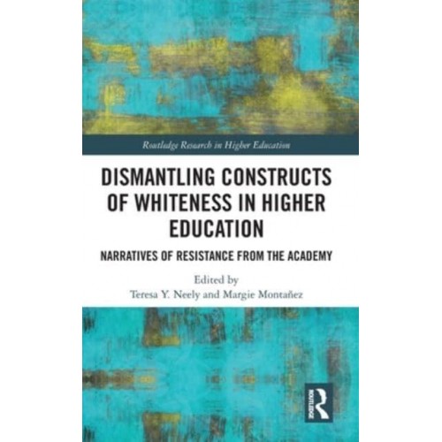 Dismantling Constructs of Whiteness in Higher Education Narratives of Resistance from the Academy - Routledge Research in Higher Education