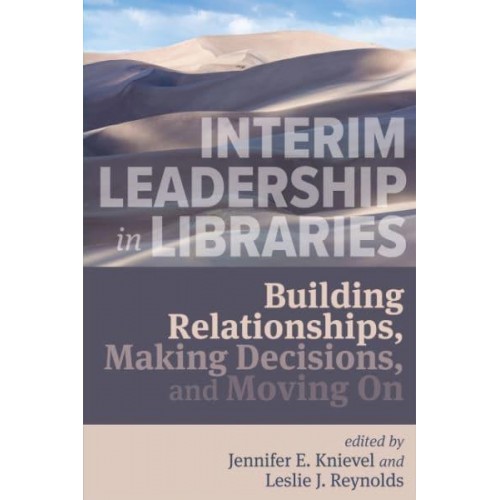 Interim Leadership in Libraries Building Relationships, Making Decisions, and Moving On
