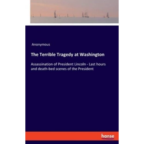 The Terrible Tragedy at Washington:Assassination of President Lincoln - Last hours and death-bed scenes of the President