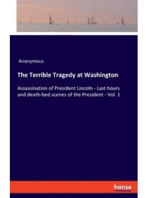 The Terrible Tragedy at Washington:Assassination of President Lincoln - Last hours and death-bed scenes of the President - Vol. 1