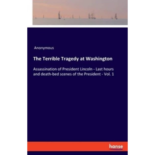 The Terrible Tragedy at Washington:Assassination of President Lincoln - Last hours and death-bed scenes of the President - Vol. 1