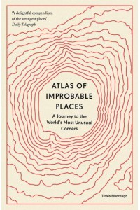 Atlas of Improbable Places A Journey to the World's Most Unusual Corners - Unexpected Atlases