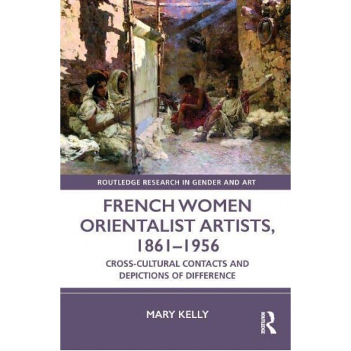 French Women Orientalist Artists, 1861-1956 Cross-Cultural Contacts and Depictions of Difference - Routledge Research in Gender and Art