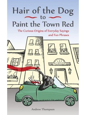 Hair of the Dog to Paint the Town Red The Curious Origins of Everyday Sayings and Fun Phrases