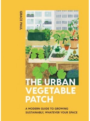 The Urban Vegetable Patch A Modern Guide to Growing Sustainably, Whatever Your Space
