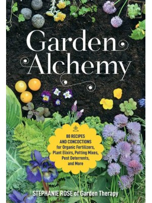 Garden Alchemy 80 Recipes and Concoctions for Organic Fertilizers, Plant Elixirs, Potting Mixes, Pest Deterrents, and More