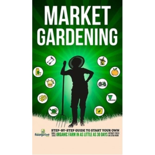 Market Gardening: Step-By-Step Guide to Start Your Own Small Scale Organic Farm in as Little as 30 Days Without Stress or Extra work