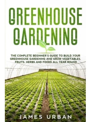 Greenhouse Gardening: The Complete Beginner's Guide to Build Your Greenhouse Gardening and Grow Vegetables, Fruits, Herbs and Foods All Year Round