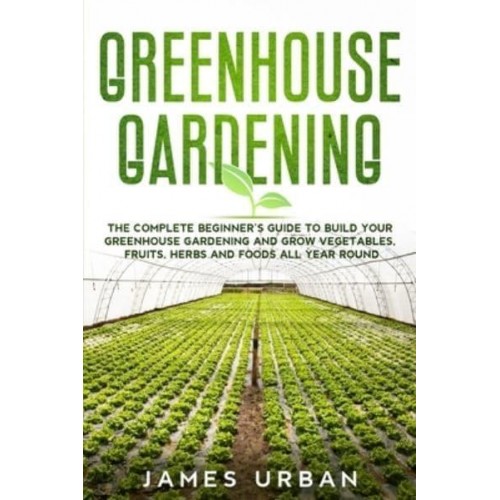 Greenhouse Gardening: The Complete Beginner's Guide to Build Your Greenhouse Gardening and Grow Vegetables, Fruits, Herbs and Foods All Year Round
