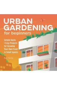 Urban Gardening for Beginners Simple Hacks and Easy Projects for Growing Your Own Food in Small Spaces