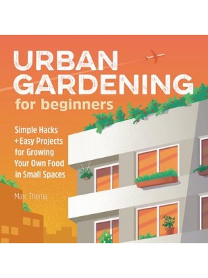 Urban Gardening for Beginners Simple Hacks and Easy Projects for Growing Your Own Food in Small Spaces