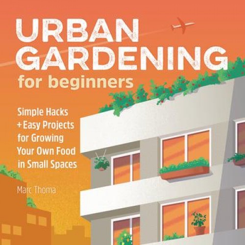 Urban Gardening for Beginners Simple Hacks and Easy Projects for Growing Your Own Food in Small Spaces