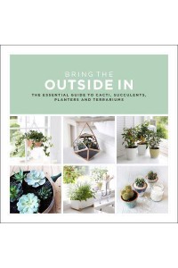 Bring the Outside In The Essential Guide to Cacti, Succulents, Planters and Terrariums