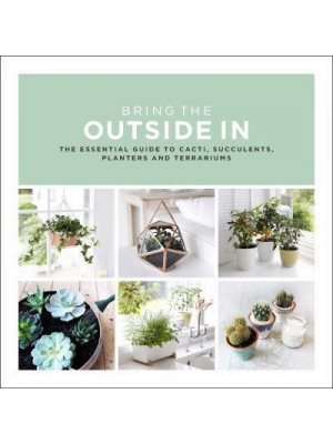 Bring the Outside In The Essential Guide to Cacti, Succulents, Planters and Terrariums