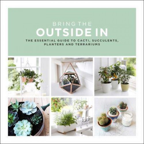 Bring the Outside In The Essential Guide to Cacti, Succulents, Planters and Terrariums