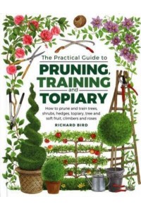 The Practical Guide to Pruning, Training and Topiary How to Prune and Train Trees, Shrubs, Hedges, Topiary, Tree and Soft Fruit, Climbers and Roses