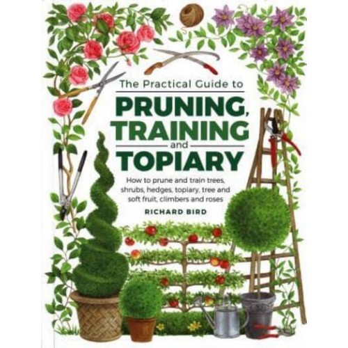 The Practical Guide to Pruning, Training and Topiary How to Prune and Train Trees, Shrubs, Hedges, Topiary, Tree and Soft Fruit, Climbers and Roses