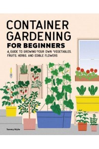 Container Gardening For Beginners A Guide to Growing Your Own Vegetables, Fruits, Herbs, and Edible Flowers