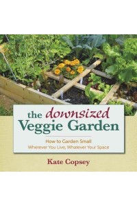 The Downsized Veggie Garden How to Garden Small Wherever You Live, Whatever Your Space