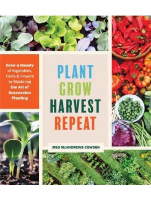 Plant Grow Harvest Repeat Grow a Bounty of Vegetables, Fruits, and Flowers by Mastering the Art of Succession Planting