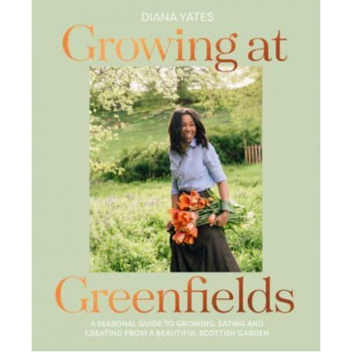 Growing at Greenfields A Seasonal Guide to Growing, Eating and Creating from a Beautiful Scottish Garden