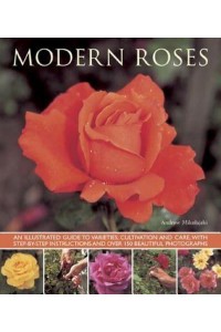 Modern Roses An Illustrated Guide to Varieties, Cultivation and Care, With Step-by-Step Instructions and Over 150 Beautiful Photographs
