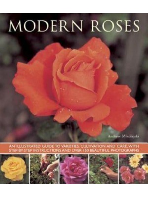 Modern Roses An Illustrated Guide to Varieties, Cultivation and Care, With Step-by-Step Instructions and Over 150 Beautiful Photographs