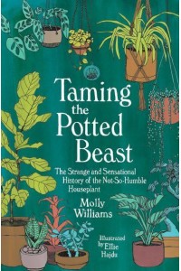 Taming the Potted Beast The Strange and Sensational History of the Not-So-Humble Houseplant