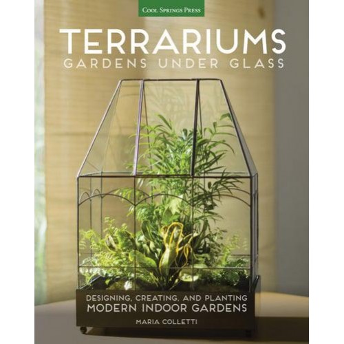 Terrariums Gardens Under Glass : Designing, Creating, and Planting Modern Indoor Gardens