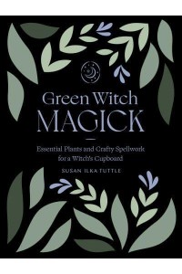 Green Witch Magick Essential Plants and Crafty Spellwork for a Witch's Cupboard