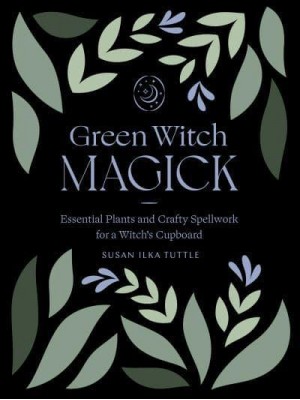 Green Witch Magick Essential Plants and Crafty Spellwork for a Witch's Cupboard