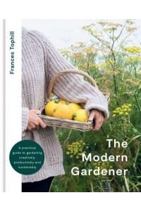 The Modern Gardener A Practical Guide to Gardening Creatively, Productively and Sustainably