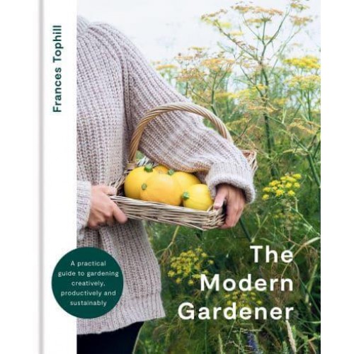 The Modern Gardener A Practical Guide to Gardening Creatively, Productively and Sustainably