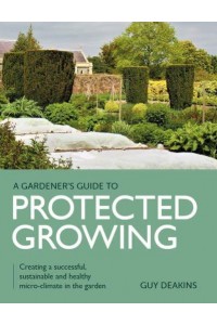 Gardener's Guide to Protected Growing Creating a Successful, Sustainable and Healthy Micro-Climate in the Garden