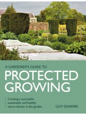 Gardener's Guide to Protected Growing Creating a Successful, Sustainable and Healthy Micro-Climate in the Garden