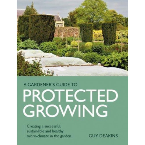 Gardener's Guide to Protected Growing Creating a Successful, Sustainable and Healthy Micro-Climate in the Garden