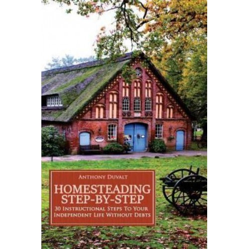 Homesteading Step-By-Step 30 Instructional Steps to Your Independent Life Without Debts