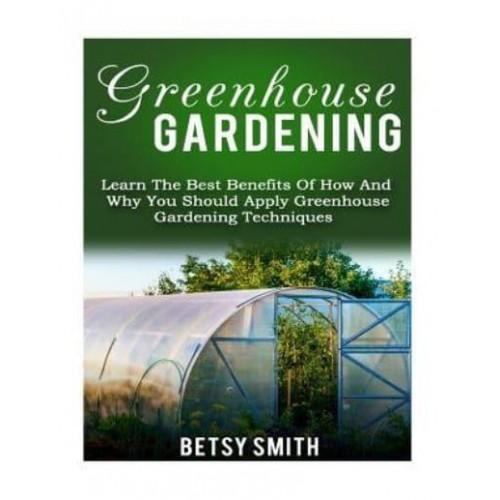 Greenhouse Gardening Learn the Best Benefits of How and Why You Should Apply Greenhouse Gardening Techniques