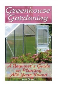 Greenhouse Gardening A Beginner's Guide on Planting All Year Round: (Gardening for Beginners, Vegetable Gardening)