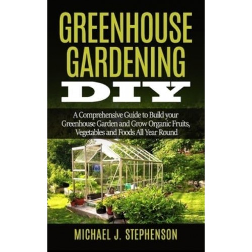 Greenhouse Gardening DIY A Comprehensive Guide to Build Your Greenhouse Garden and Grow Organic Fruits, Vegetables and Foods All Year Round