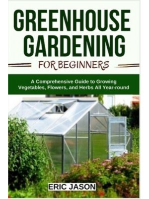 Greenhouse Gardening for Beginners: A Comprehensive Guide to Growing Vegetables, Flowers, and Herbs All Year-round