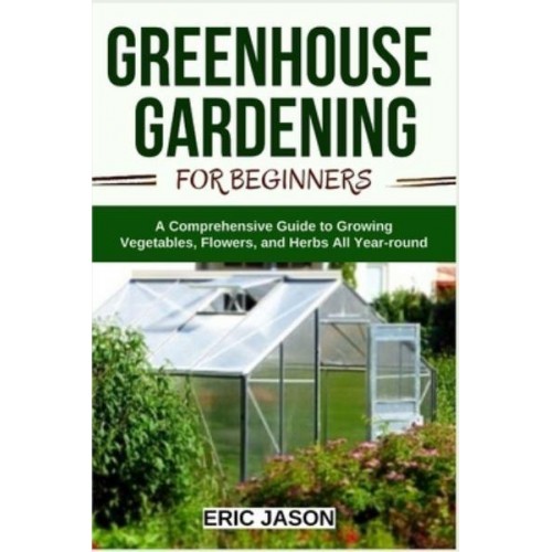 Greenhouse Gardening for Beginners: A Comprehensive Guide to Growing Vegetables, Flowers, and Herbs All Year-round