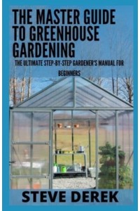 The Master Guide To Greenhouse Gardening: The Ultimate Step-by-Step Gardener's Manual for Beginners