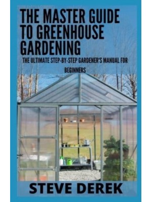The Master Guide To Greenhouse Gardening: The Ultimate Step-by-Step Gardener's Manual for Beginners
