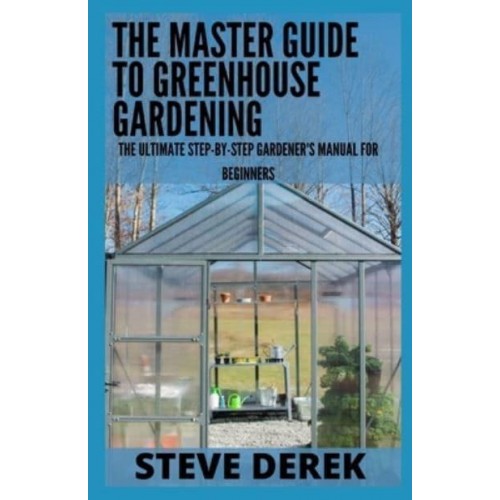 The Master Guide To Greenhouse Gardening: The Ultimate Step-by-Step Gardener's Manual for Beginners